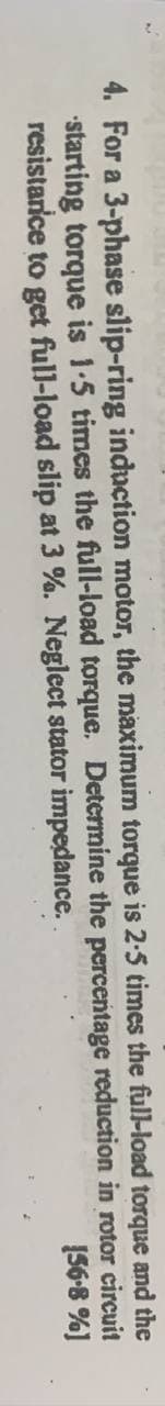 and the
circuit
[56-8 %]
torque
4. For a 3-phase slip-ring induction motor, the maximum torque is 2-5 times the full-load
starting torque is 1-5 times the full-load torque. Determine
resistance to get full-load slip at 3 %. Neglect stator impedance.
the percentage
reduction in rotor