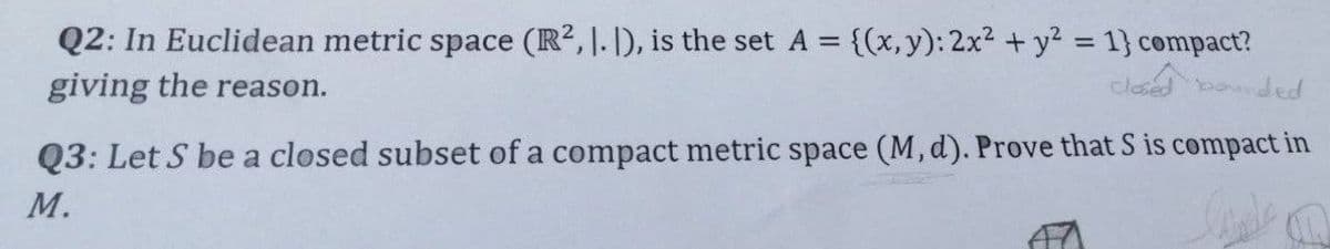 Q2: In Euclidean metric space (R², 1. 1), is the set A = {(x, y): 2x² + y² = 1} compact?
giving the reason.
closed bounded
Q3: Let S be a closed subset of a compact metric space (M, d). Prove that S is compact in
M.