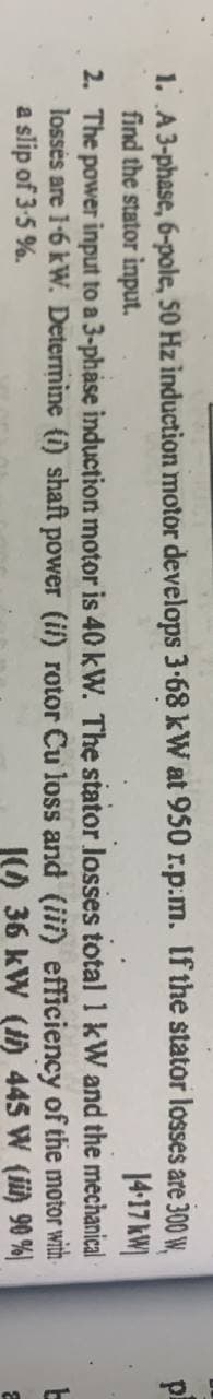 are 300 W,
14-17 kW
mechanical
of the motor with
W (ii)
90%)
1. A 3-phase, 6-pole, 50 Hz induction motor develops 3.68
find the stator input.
kW at 950 r.p.m. If the stator losses
total 1 kW
and the
2. The power input to a 3-phase induction motor is 40 kW. The stator losses
losses are 1-6 kW. Determine (1) shaft power (ii) rotor Cu loss and (iii) efficiency
a slip of 3-5%.
1(0) 36 kW (i) 445
pl
L
2