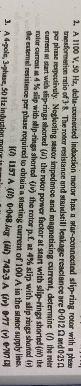 2. A 1100 V, 50 Hz, delta-connected induction motor has a star-connected slip-ring rotor with a phase
transformation ratio of 3-8. The rotor resistance and standstill leakage reactance are 0-0122 and 0-250
per phase respectively. Neglecting stator impedance and magnetising current, determine (i) the
current at start with slip-rings shorted (ii) the rotor power factor at start with slip-rings shorted
rotor current at 4% slip with slip-rings shorted (iv) the rotor p.f. at 4% slip with slip
the external resistance per phase required to obtain a
rotor
the
shorted (v)
(iii)
rings
A in the stator
supply
starting current of 100
[() 1157 A (it) 0-048.lag (ili) 742-3 A (iv)
lines.
0.77 (v) 0-7072)
3. A 4-pole, 3-phase, 50 Hz induction