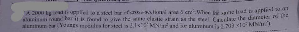 A 2000 kg load is applied to a steel bar of cross-sectional area 6 cm². When the same load is applied to an
aluminum round bar it is found to give the same elastic strain as the steel. Calculate the diameter of the
aluminum bar (Youngs modulus for steel is 2.1x105 MN/m² and for aluminum is 0.703 x10³ MN/m²)