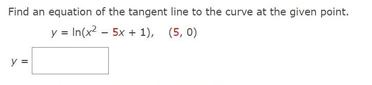 Find an equation of the tangent line to the curve at the given point.
y = In(x2 - 5x + 1), (5, 0)
y =
