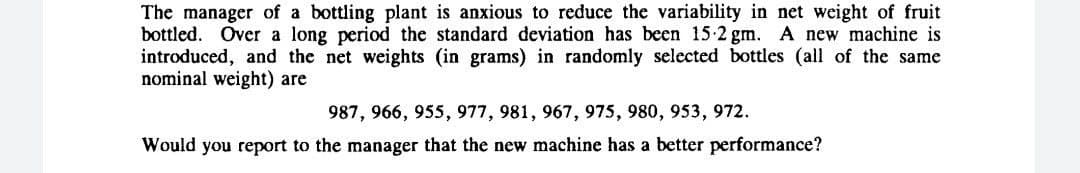 The manager of a bottling plant is anxious to reduce the variability in net weight of fruit
bottled. Over a long period the standard deviation has been 15-2 gm. A new machine is
introduced, and the net weights (in grams) in randomly selected bottles (all of the same
nominal weight) are
987, 966, 955, 977, 981, 967, 975, 980, 953, 972.
Would you report to the manager that the new machine has a better performance?
