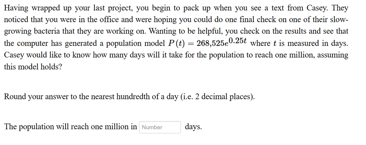 Having wrapped up your last project, you begin to pack up when you see a text from Casey. They
noticed that you were in the office and were hoping you could do one final check on one of their slow-
growing bacteria that they are working on. Wanting to be helpful, you check on the results and see that
the computer has generated a population model P (t) 268,525e0.25t where t is measured in days.
Casey would like to know how many days will it take for the population to reach one million, assuming
this model holds?
-
Round your answer to the nearest hundredth of a day (i.e. 2 decimal places).
The population will reach one million in Number
days.