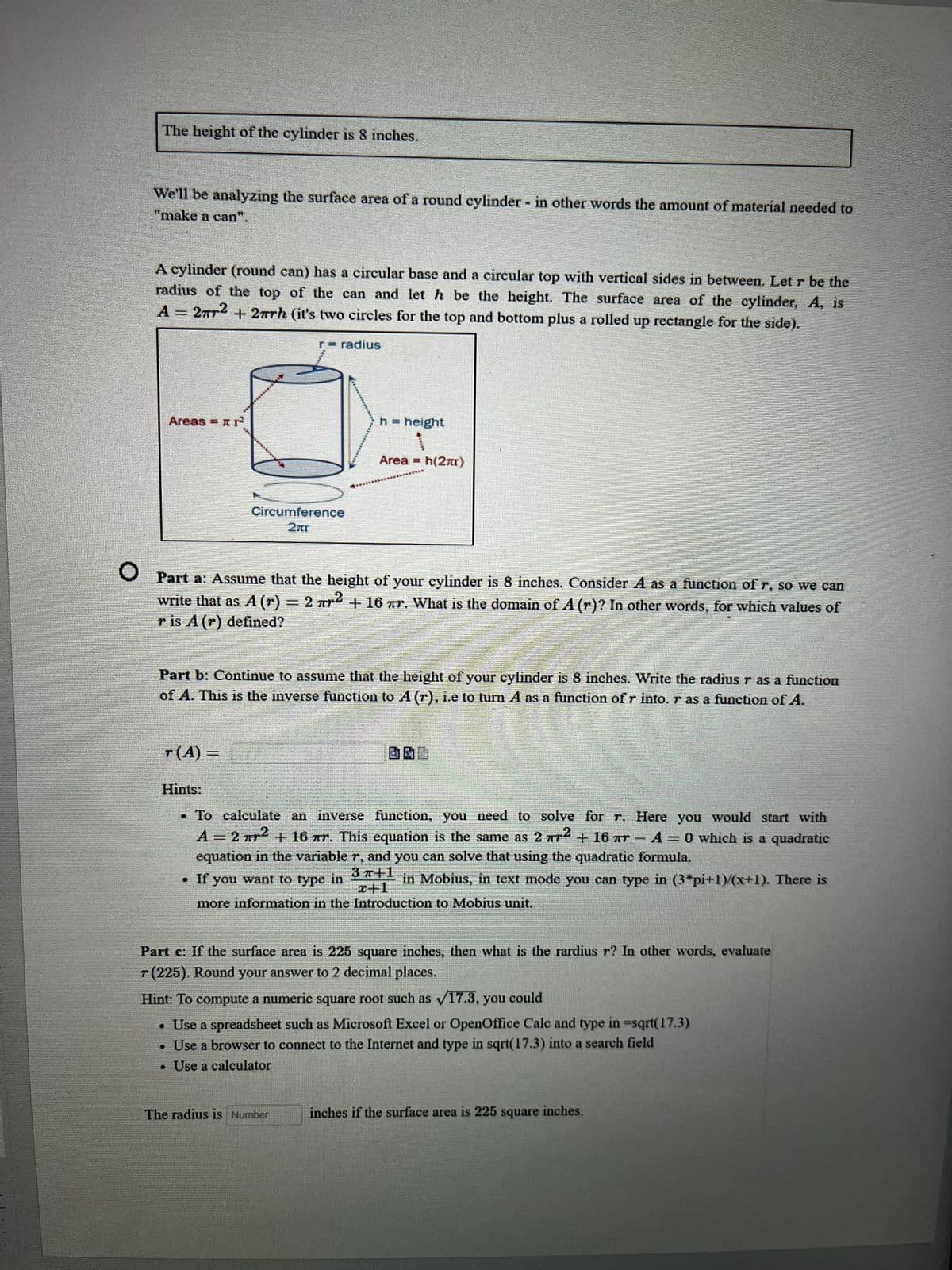 The height of the cylinder is 8 inches.
We'll be analyzing the surface area of a round cylinder - in other words the amount of material needed to
"make a can".
A cylinder (round can) has a circular base and a circular top with vertical sides in between. Let r be the
radius of the top of the can and let h be the height. The surface area of the cylinder, A, is
A = 2² + 2πrh (it's two circles for the top and bottom plus a rolled up rectangle for the side).
Areas = r²
T(A) =
r-radius
Circumference
2πr
Hints:
h = height
O Part a: Assume that the height of your cylinder is 8 inches. Consider A as a function of r, so we can
write that as A (r) = 2 r² + 16 r. What is the domain of A (r)? In other words, for which values of
r is A (r) defined?
Area h(2)
Part b: Continue to assume that the height of your cylinder is 8 inches. Write the radius r as a function
of A. This is the inverse function to A (r), i.e to turn A as a function of r into. r as a function of A.
=
The radius is Number
DO
To calculate an inverse function, you need to solve for r. Here you would start with
A = 2 ² + 16 Tr. This equation is the same as 2 r2 + 16 Tr-A=0 which is a quadratic
equation in the variable r, and you can solve that using the quadratic formula.
. If you want to type in
in Mobius, in text mode you can type in (3*pi+1)/(x+1). There is
x+1
more information in the Introduction to Mobius unit.
Part c: If the surface area is 225 square inches, then what is the rardius r? In other words, evaluate
r (225). Round your answer to 2 decimal places.
Hint: To compute a numeric square root such as ✓17.3, you could
• Use a spreadsheet such as Microsoft Excel or OpenOffice Calc and type in -sqrt(17.3)
• Use a browser to connect to the Internet and type in sqrt(17.3) into a search field
. Use a calculator
inches if the surface area is 225 square inches.