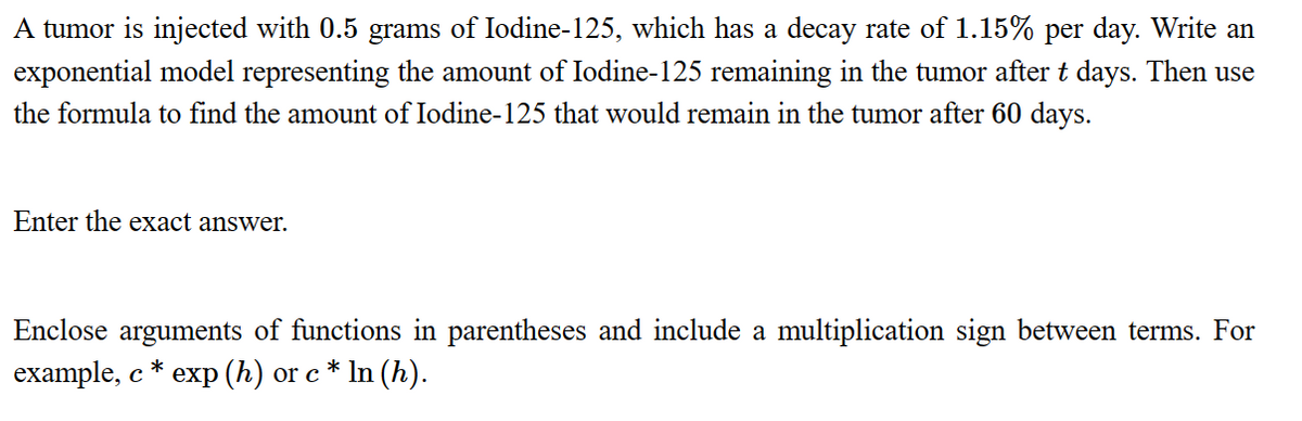 A tumor is injected with 0.5 grams of Iodine-125, which has a decay rate of 1.15% per day. Write an
exponential model representing the amount of Iodine-125 remaining in the tumor after t days. Then use
the formula to find the amount of Iodine-125 that would remain in the tumor after 60 days.
Enter the exact answer.
Enclose arguments of functions in parentheses and include a multiplication sign between terms. For
example, c* exp (h) or c* ln (h).