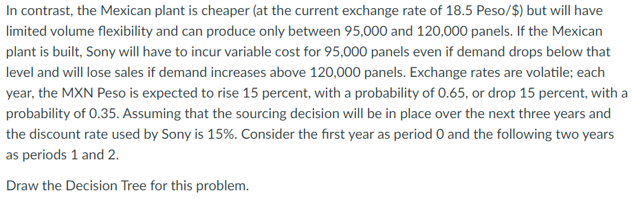 In contrast, the Mexican plant is cheaper (at the current exchange rate of 18.5 Peso/$) but will have
limited volume flexibility and can produce only between 95,000 and 120,000 panels. If the Mexican
plant is built, Sony will have to incur variable cost for 95,000 panels even if demand drops below that
level and will lose sales if demand increases above 120,000 panels. Exchange rates are volatile; each
year, the MXN Peso is expected to rise 15 percent, with a probability of 0.65, or drop 15 percent, with a
probability of 0.35. Assuming that the sourcing decision will be in place over the next three years and
the discount rate used by Sony is 15%. Consider the first year as period O and the following two years
as periods 1 and 2.
Draw the Decision Tree for this problem.