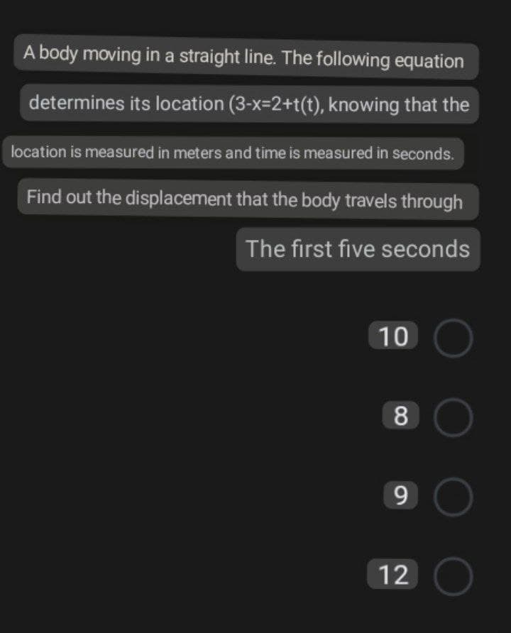 A body moving in a straight line. The following equation
determines its location (3-x=2+t(t), knowing that the
location is measured in meters and time is measured in seconds.
Find out the displacement that the body travels through
The first five seconds
10 O
O0
9
12 O
