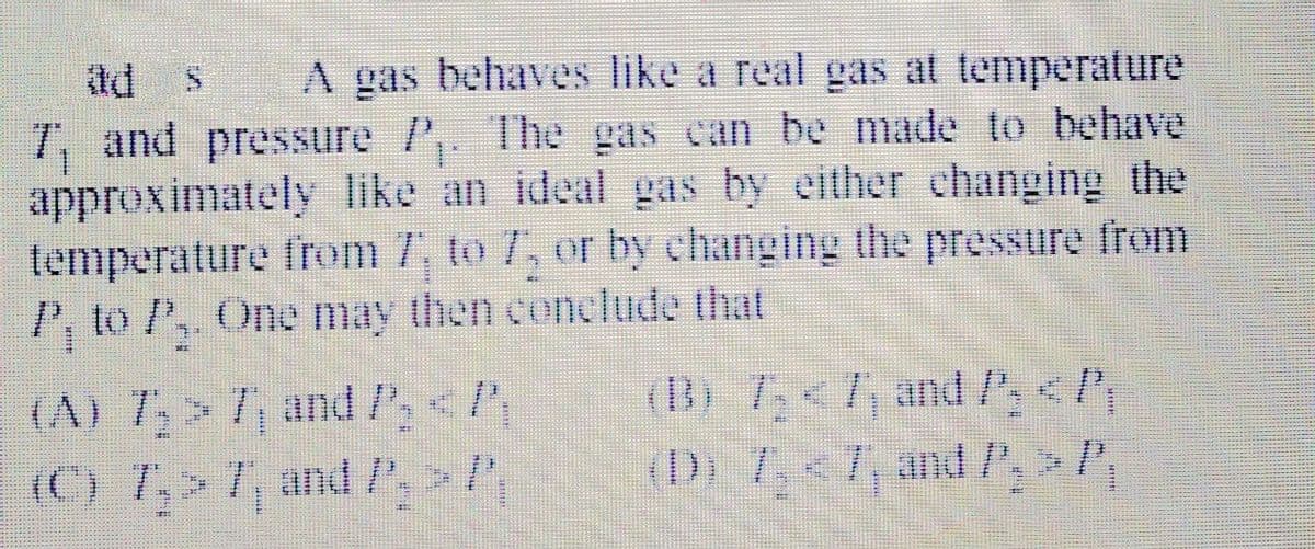 td s
A gas behaves like a real gas at temperature
7, and pressure P,. The gas can be made to behave
approximately like an ideal gas by either changing the
temperature from 7, to 7, or by changing the pressure from
P, to P,, One may then conclude that
(A) 7> 7, and P<P
(C) 7,> 7, andP>,
(B) 7<7, and /<,
(D) 7,<7, and ,>
