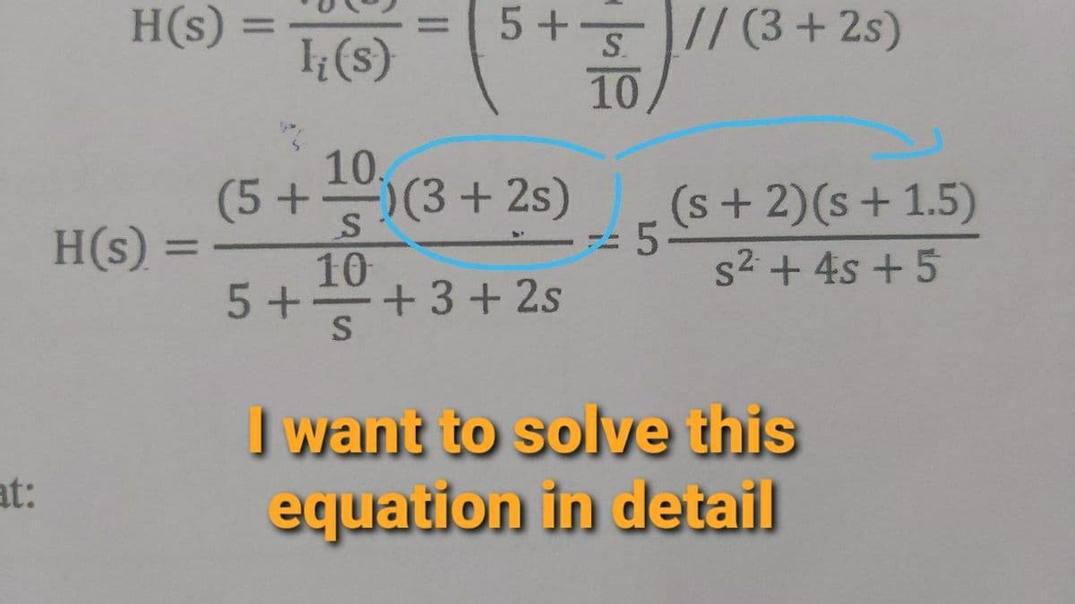 H(s)
5+5// (3+ 2s)
%3D
1(s)
S.
10
10.
(5+)(3 + 2s)
)(3+2s)
(s+2)(s+1.5)
s2 + 4s +5
H(s) :
%3D
10
5+
+ 3+ 2s
I want to solve this
equation in detail
at:
