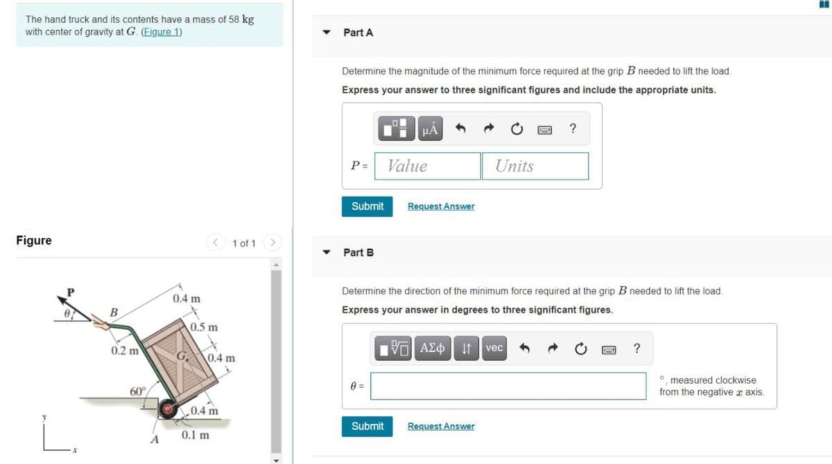 The hand truck and its contents have a mass of 58 kg
with center of gravity at G. (Figure 1)
Part A
Determine the magnitude of the minimum force required at the grip B needed to lift the load.
Express your answer to three significant figures and include the appropriate units.
HẢ
?
P =
Value
Units
Submit
Request Answer
Figure
1 of 1
Part B
Determine the direction of the minimum force required at the grip B needed to lift the load.
0.4 m
В
Express your answer in degrees to three significant figures.
0.5 m
0.2 m
?
vec
0.4 m
O measured clockwise
from the negative x axis.
60°
0.4 m
y
Submit
Request Answer
0.1 m
A
