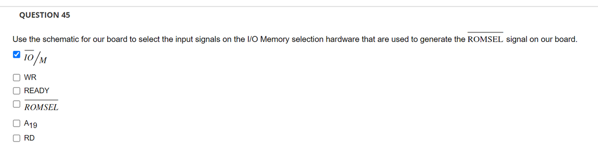 QUESTION 45
Use the schematic for our board to select the input signals on the I/O Memory selection hardware that are used to generate the ROMSEL signal on our board.
✔
10/M
O WR
00
READY
ROMSEL
O A19
RD