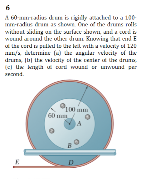 6
A 60-mm-radius drum is rigidly attached to a 100-
mm-radius drum as shown. One of the drums rolls
without sliding on the surface shown, and a cord is
wound around the other drum. Knowing that end E
of the cord is pulled to the left with a velocity of 120
mm/s, determine (a) the angular velocity of the
drums, (b) the velocity of the center of the drums,
(c) the length of cord wound or unwound per
second.
100 mm
60 mm
B
E
D
