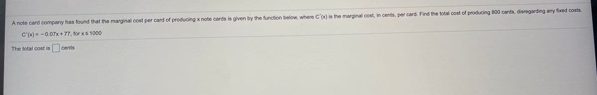 A note card company has found that the marginal cost per card of producing x note cards is given by the function below, where C'(x) is the marginal cost, in cents, per card. Find the total cost of producing 800 cards, disregarding any fixed costs.
C'(x) = -0.07x+77, for x< 1000
The total cost is
cents
