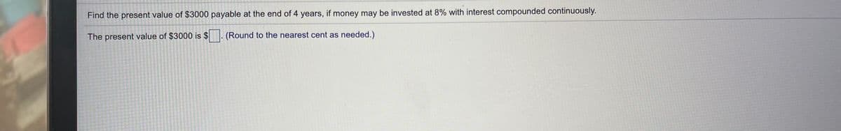 Find the present value of $3000 payable at the end of 4 years, if money may be invested at 8% with interest compounded continuously.
The present value of $3000 is $
(Round to the nearest cent as needed.)
