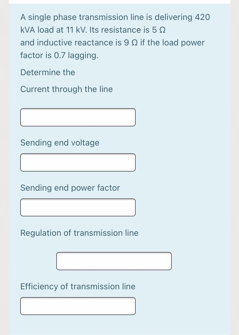 A single phase transmission line is delivering 420
kVA load at 11 kV. Its resistance is 5 0
and inductive reactance is 9 Q if the load power
factor is 0.7 lagging.
Determine the
Current through the line
Sending end voltage
Sending end power factor
Regulation of transmission line
Efficiency of transmission line
