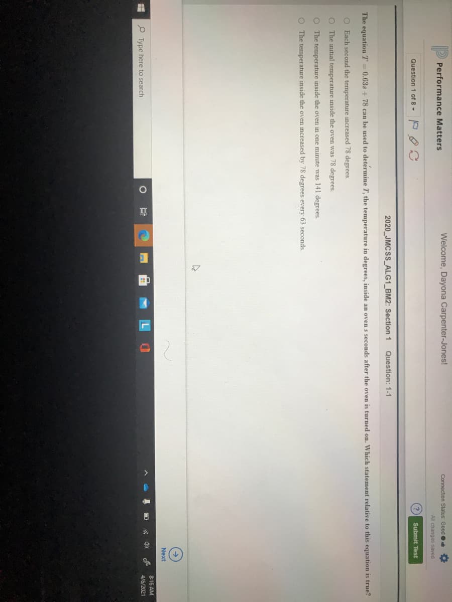 Performance Matters
Welcome, Dayona Carpenter-Jones!
Connection Status: Good
All changes saved
Question 1 of 8-
Submit Test
2020_JMC SS_ALG1_BM2: Section 1
Question: 1-1
The equation T= 0,63s + 78 can be used to determine T, the temperature in degrees, inside an oven s seconds after the oven is turned on. Which statement relative to this equation is true?
O Each second the temperature increased 78 degrees.
O The initial temperature inside the oven was 78 degrees.
O The temperature inside the oven in one minute was 141 degrees
O The temperature inside the oven increased by 78 degrees every 63 seconds.
Next
816 AM
P Type here to search
4/6/2021
