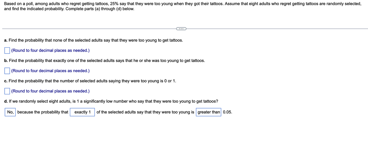 Based on a poll, among adults who regret getting tattoos, 25% say that they were too young when they got their tattoos. Assume that eight adults who regret getting tattoos are randomly selected,
and find the indicated probability. Complete parts (a) through (d) below.
a. Find the probability that none of the selected adults say that they were too young to get tattoos.
(Round to four decimal places as needed.)
b. Find the probability that exactly one of the selected adults says that he or she was too young to get tattoos.
(Round to four decimal places as needed.)
c. Find the probability that the number of selected adults saying they were too young is 0 or 1.
(Round to four decimal places as needed.)
d. If we randomly select eight adults, is 1 a significantly low number who say that they were too young to get tattoos?
No, because the probability that exactly 1 of the selected adults say that they were too young is greater than 0.05.