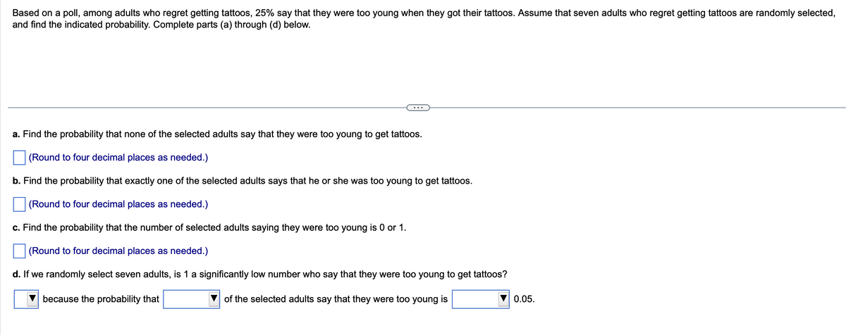 Based on a poll, among adults who regret getting tattoos, 25% say that they were too young when they got their tattoos. Assume that seven adults who regret getting tattoos are randomly selected,
and find the indicated probability. Complete parts (a) through (d) below.
a. Find the probability that none of the selected adults say that they were too young to get tattoos.
(Round to four decimal places as needed.)
b. Find the probability that exactly one of the selected adults says that he or she was too young to get tattoos.
(Round to four decimal places as needed.)
c. Find the probability that the number of selected adults saying they were too young is 0 or 1.
(Round to four decimal places as needed.)
d. If we randomly select seven adults, is 1 a significantly low number who say that they were too young to get tattoos?
because the probability that
of the selected adults say that they were too young is
0.05.