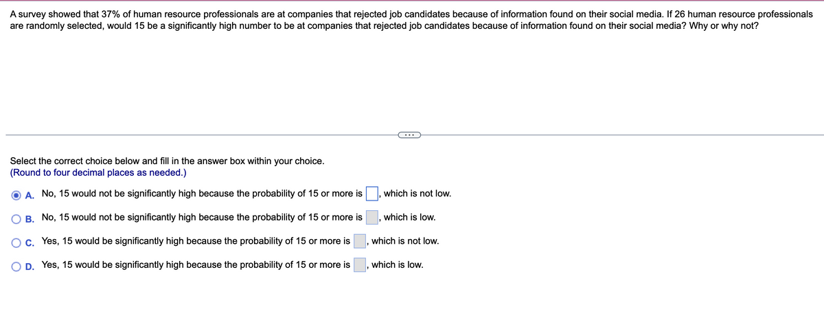 A survey showed that 37% of human resource professionals are at companies that rejected job candidates because of information found on their social media. If 26 human resource professionals
are randomly selected, would 15 be a significantly high number to be at companies that rejected job candidates because of information found on their social media? Why or why not?
Select the correct choice below and fill in the answer box within your choice.
(Round to four decimal places as needed.)
A. No, 15 would not be significantly high because the probability of 15 or more is
B. No, 15 would not be significantly high because the probability of 15 or more is
C. Yes, 15 would be significantly high because the probability of 15 or more is
D. Yes, 15 would be significantly high because the probability of 15 or more is
which is not low.
which is low.
which is not low.
which is low.