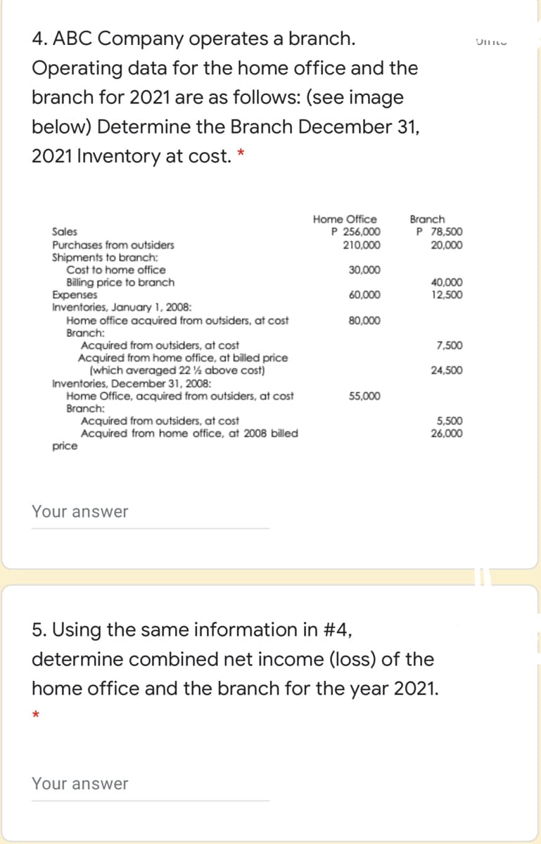 4. ABC Company operates a branch.
Lוווט
Operating data for the home office and the
branch for 2021 are as follows: (see image
below) Determine the Branch December 31,
2021 Inventory at cost. *
Home Office
P 256,000
210,000
Branch
Sales
P 78,500
Purchases from outsiders
Shipments to branch:
Cost to home office
Billing price to branch
Expenses
Inventories, January 1, 2008:
Home office acquired from outsiders, at cost
Branch:
20,000
30,000
40,000
12,500
60,000
80,000
Acquired from outsiders, at cost
Acquired from home office, at billed price
(which averaged 22 ½ above cost)
7,500
24,500
Inventories, December 31, 2008:
Home Office, acquired from outsiders, at cost
Branch:
55,000
Acquired from outsiders, at cost
Acquired from home office, at 2008 billed
price
5,500
26,000
Your answer
5. Using the same information in #4,
determine combined net income (loss) of the
home office and the branch for the year 2021.
Your answer
