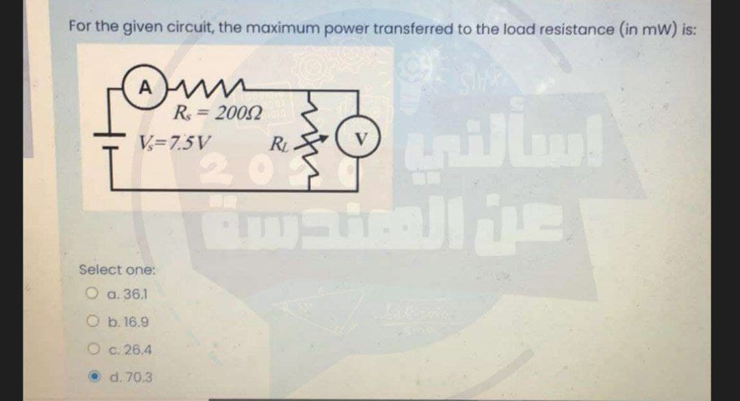 For the given circuit, the maximum power transferred to the load resistance (in mW) is:
A
R = 2002
%3D
V= 7.5V
R
201
manalle
Select one:
O a. 36.1
Ob. 16.9
Oc. 26.4
O d. 70.3
