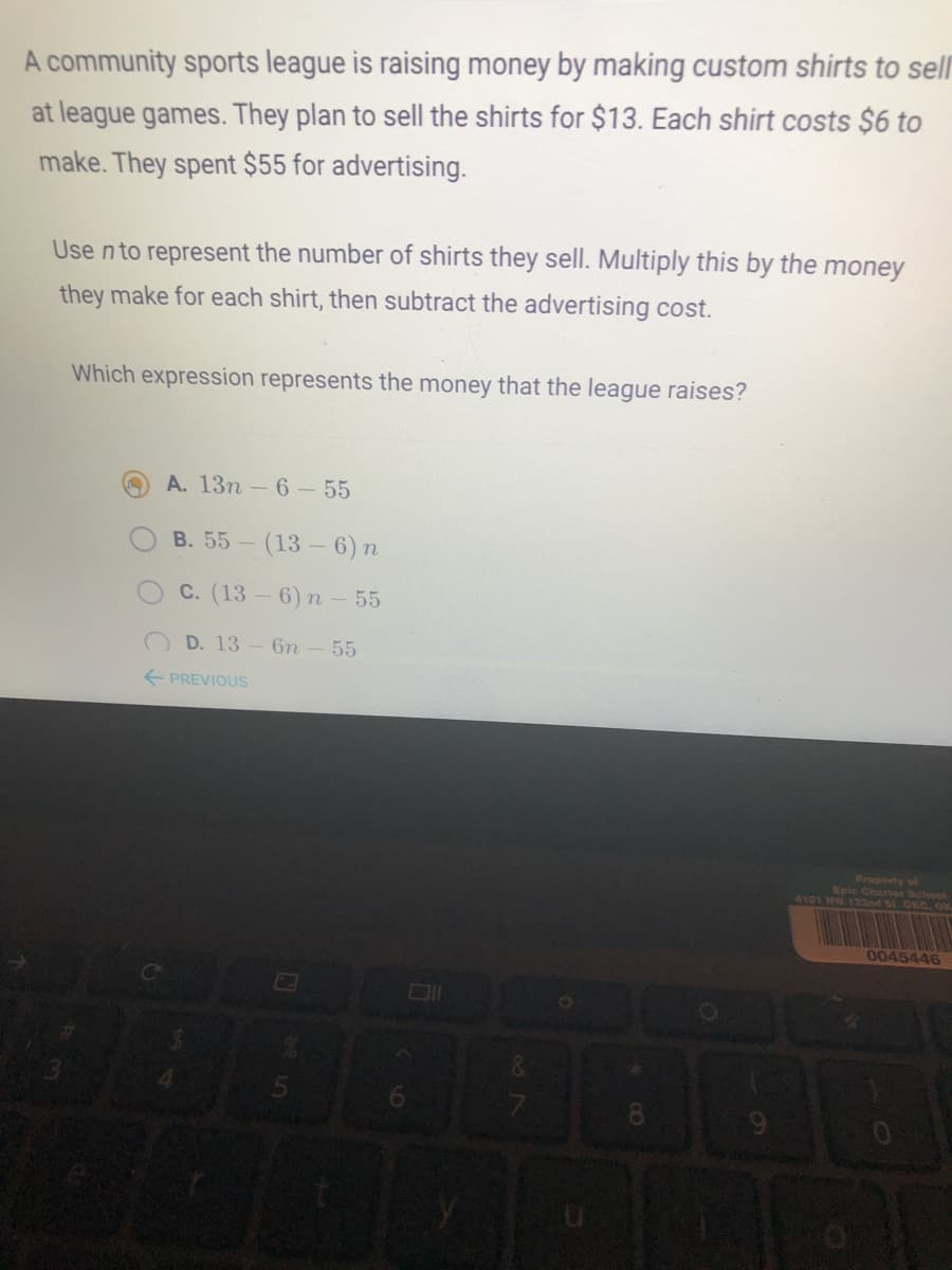 A community sports league is raising money by making custom shirts to sellr
at league games. They plan to sell the shirts for $13. Each shirt costs $6 to
make. They spent $55 for advertising.
Use nto represent the number of shirts they sell. Multiply this by the money
they make for each shirt, then subtract the advertising cost.
Which expression represents the money that the league raises?
A. 13n -6-55
B. 55-
(13 – 6) n
C. (13 - 6) n - 55
D. 13- 6n - 55
E PREVIOUSS
Property of
Epic Charter School
4101 HW 122nd St. OKC. OK
0045446
6954
8.
