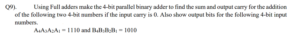 Q9).
Using Full adders make the 4-bit parallel binary adder to find the sum and output carry for the addition
of the following two 4-bit numbers if the input carry is 0. Also show output bits for the following 4-bit input
numbers.
A4A3A2A1 = 1110 and B4B3B2B1 = 1010