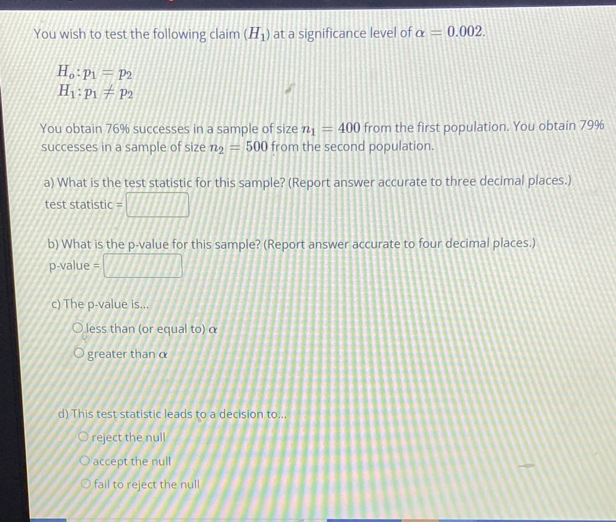 You wish to test the following claim (H1) at a significance level of a = 0.002.
H. P1 = P2
H1: P1 P2
400 from the first population. You obtain 79%
You obtain 76% successes in a sample of size n1
successes in a sample of size nɔ
500 from the second population.
a) What is the test statistic for this sample? (Report answer accurate to three decimal places.)
test statistic =
b) What is the p-value for this sample? (Report answer accurate to four decimal places.)
p-value =
c) The p-value is...
O less than (or equal to) a
O greater than a
d) This test statistic leads to a decision to..
O reject the null
O accept the null
O fail to reject the null
