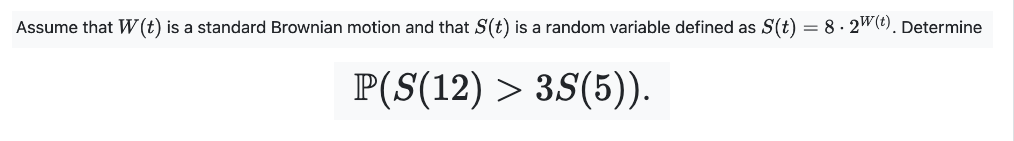 Assume that W(t) is a standard Brownian motion and that S(t) is a random variable defined as S(t) = 8 · 2w(t). Determine
P(S(12) > 3S(5)).
