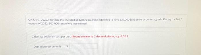 On July 1, 2022, Martinez Inc. invested $813,830 in a mine estimated to have 839,000 tons of ore of uniform grade. During the last 6
months of 2022, 103,000 tons of ore were mined.
Calculate depletion cost per unit. (Round answer to 2 decimal places, e.g. 0.50.)
Depletion cost per unit. S