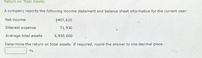 Return on Total Assets
A company reports the following income statement and balance sheet information for the current year:
Net income
Interest expense
Average total assets
$407,620
71,930
6,950,000
Determine the return on total assets. If required, round the answer to one decimal place.
%