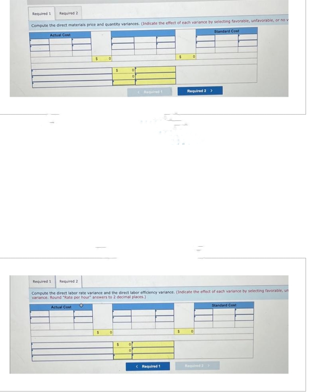 Required 1 Required 2
Compute the direct materials price and quantity variances. (Indicate the effect of each variance by selecting favorable, unfavorable, or no v
Standard Cost
Actual Cost
Required 1
Required 2
$
0
$
$
0
$
0
0
o
0
(Required t
Compute the direct labor rate variance and the direct labor efficiency variance. (Indicate the effect of each variance by selecting favorable, un
variance. Round "Rate per hour" answers to 2 decimal places.)
Actual Cost
+
$
< Required 1
0
$
Required 2 >
0
Required 2 >
Standard Cost