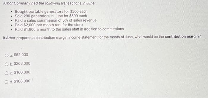 Arbor Company had the following transactions in June:
Bought portable generators for $500 each
Sold 200 generators in June for $800 each
.
.
• Paid a sales commission of 5% of sales revenue
.
Paid $2,000 per month rent for the store
Paid $1,800 a month to the sales staff in addition to commissions
If Arbor prepares a contribution margin income statement for the month of June, what would be the contribution margin?
O a. $52,000
O b. $268,000
O c. $160,000
O d. $108,000