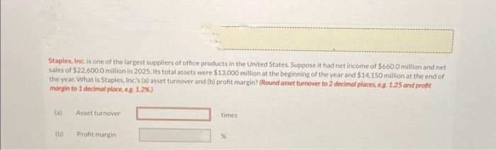 Staples, Inc. is one of the largest suppliers of office products in the United States. Suppose it had net income of $660.0 million and net
sales of $22,600.0 million in 2025. Its total assets were $13,000 million at the beginning of the year and $14,150 million at the end of
the year. What is Staples, Inc's (a) asset turnover and (b) profit margin? (Round asset turnover to 2 decimal places, eg. 1.25 and profit
margin to 1 decimal place, eg. 1.2%)
(a)
(b)
Asset turnover
Profit margin
times
%