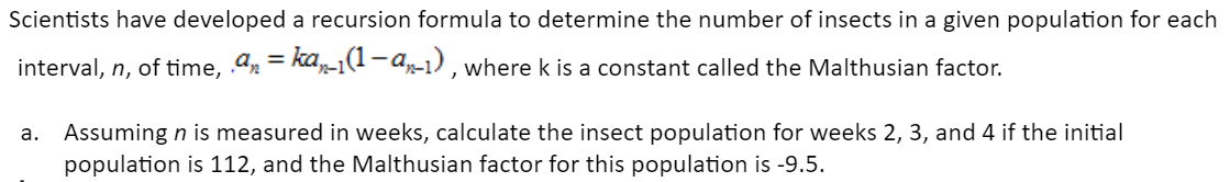 Scientists have developed a recursion formula to determine the number of insects in a given population for each
interval, n, of time, . an = kan-1(1-an-1), where k is a constant called the Malthusian factor.
a. Assuming n is measured in weeks, calculate the insect population for weeks 2, 3, and 4 if the initial
population is 112, and the Malthusian factor for this population is -9.5.