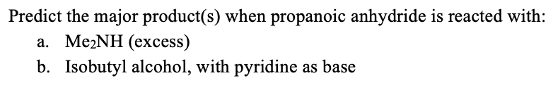 Predict the major product(s) when propanoic anhydride is reacted with:
a. Me2NH (excess)
b. Isobutyl alcohol, with pyridine as base
