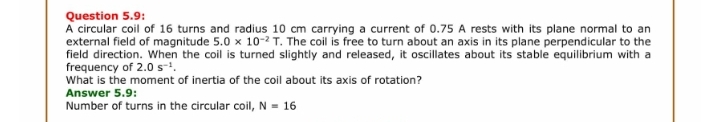 Question 5.9:
A circular coil of 16 turns and radius 10 cm carrying a current of 0.75 A rests with its plane normal to an
external field of magnitude 5.0 x 10-2 T. The coil is free to turn about an axis in its plane perpendicular to the
field direction. When the coil is turned slightly and released, it oscillates about its stable equilibrium with a
frequency of 2.0 s-!.
What is the moment of inertia of the coil about its axis of rotation?
Answer 5.9:
Number of turns in the circular coil, N = 16
