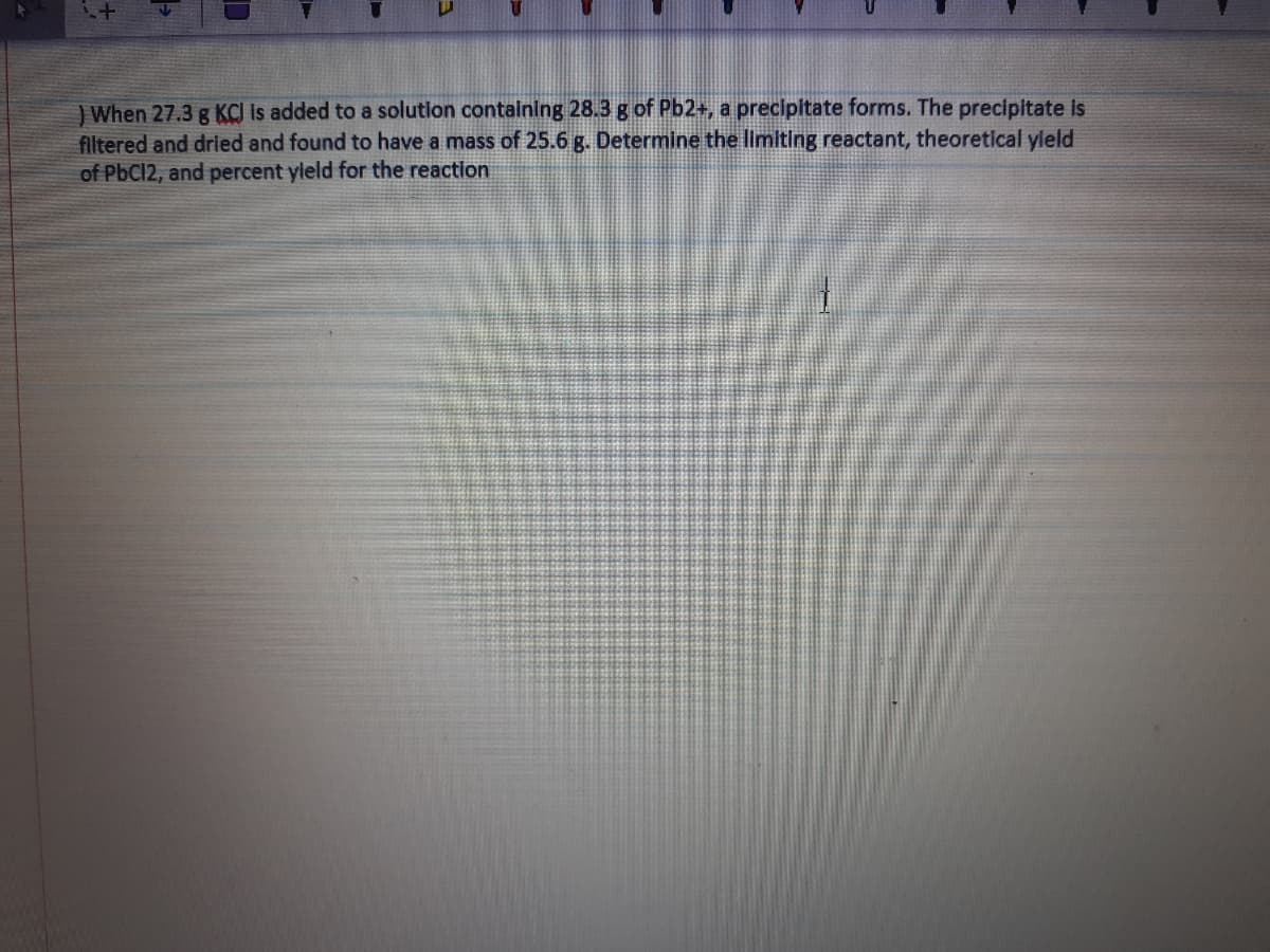 ) When 27.3 g KCI Is added to a solution containing 28.3 g of Pb2+, a precipitate forms. The precipitate is
filtered and dried and found to have a mass of 25.6 g. Determine the limiting reactant, theoretical yleld
of PbC12, and percent yleld for the reaction
