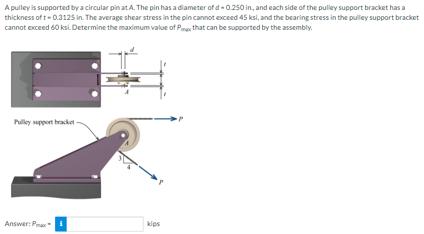 A pulley is supported by a circular pin at A. The pin has a diameter of d = 0.250 in., and each side of the pulley support bracket has a
thickness of t = 0.3125 in. The average shear stress in the pin cannot exceed 45 ksi, and the bearing stress in the pulley support bracket
cannot exceed 60 ksi. Determine the maximum value of Pmax that can be supported by the assembly.
Pulley support bracket-
Answer: Pmax =
i
kips
