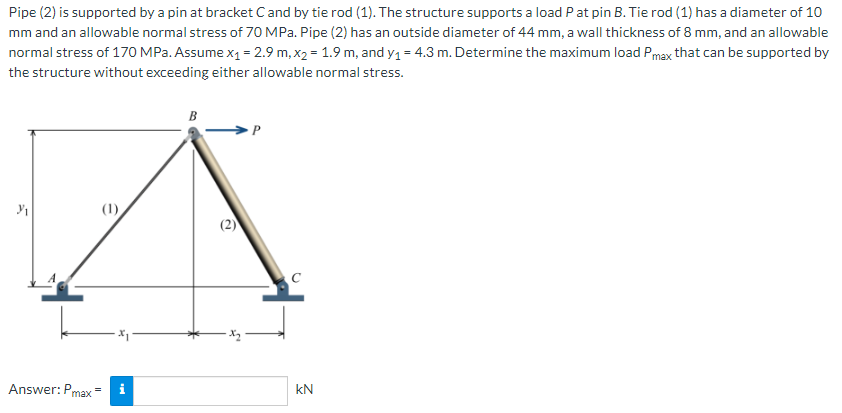 Pipe (2) is supported by a pin at bracket Cand by tie rod (1). The structure supports a load Pat pin B. Tie rod (1) has a diameter of 10
mm and an allowable normal stress of 70 MPa. Pipe (2) has an outside diameter of 44 mm, a wall thickness of 8 mm, and an allowable
normal stress of 170 MPa. Assume x1 = 2.9 m, x2 = 1.9 m, and y1 = 4.3 m. Determine the maximum load Pmax that can be supported by
the structure without exceeding either allowable normal stress.
B
(1)
(2)
Answer: Pmax
i
kN
