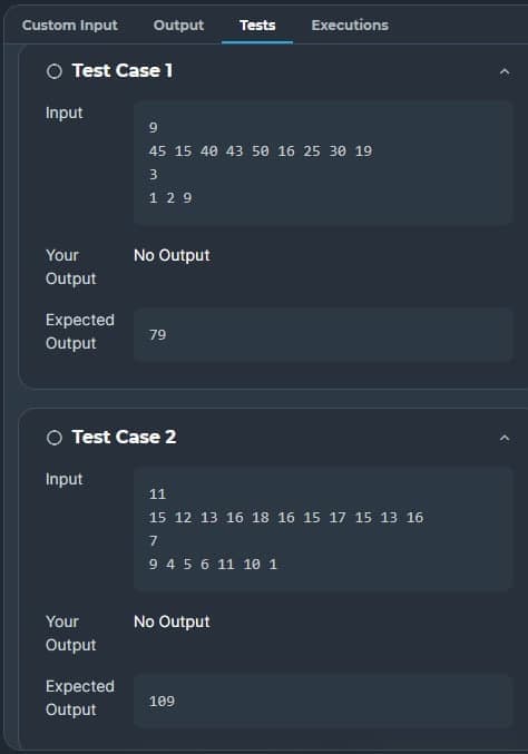 Custom Input
Output
Tests
Executions
O Test Case 1
Input
9
45 15 40 43 50 16 25 30 19
3
1 29
Your
No Output
Output
Expected
79
Output
O Test Case 2
Input
11
15 12 13 16 18 16 15 17 15 13 16
7
94 5 6 11 10 1
Your
No Output
Output
Expected
109
Output
