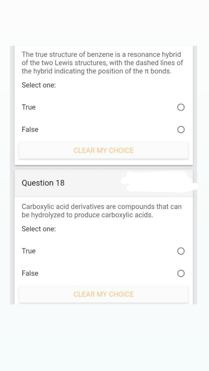 The true structure of benzene is a resonance hybrid
of the two Lewis structures, with the dashed lines of
the hybrid indicating the position of the t bonds.
Select one:
True
False
CLEAR MY CHOICE
Question 18
Carboxylic acid derivatives are compounds that can
be hydrolyzed to produce carboxylic acids.
Select one:
True
False
CLEAR MY CHOICE
