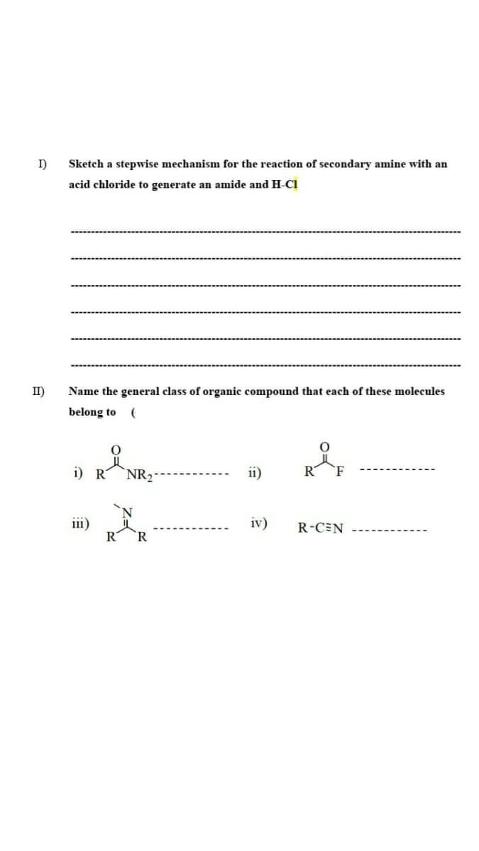 I)
Sketch a stepwise mechanism for the reaction of secondary amine with an
acid chloride to generate an amide and H-CI
II)
Name the general class of organic compound that each of these molecules
belong to
i) R
NR2
ii)
R
ii1)
iv)
R-CEN
