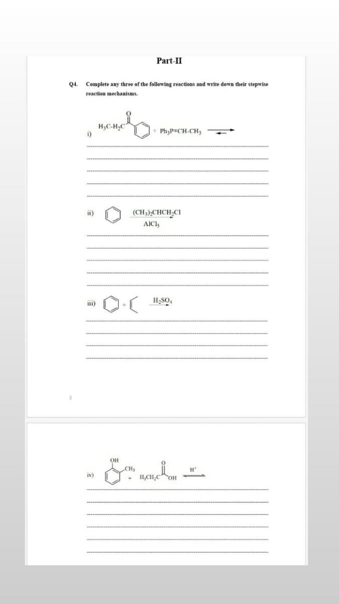 Part-II
Q4.
Complete any three of the following reactions and write down their stepwise
reaction mechanisms.
H;C-H,C
i)
Ph;P=CH-CH3
ii)
(CH;),CHCH,CI
AIC3
111)
H;SO,
CH3
H
iv)
