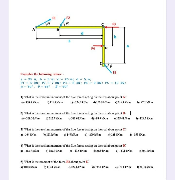 F1
F2
F3
A
B
d
b
F4
D
F5
Consider the following values: -
a = 25 m; b = 5 m; c = 25 m; d = 5 m;
F1 - 6 kN; F2 - 7 kN; F3 = 8 kN; F4 - 9 kN; F5 - 10 kN;
a = 30°, 0 = 45° , B = 60°
1] What is the resultant moment of the five forces acting on the rod about point A?
a) - 154.8 kN.m
b) 111.9 KN.m
c) - 174.6 kN.m d) 162.9 kN.m e) 214.1 kN.m 0-47.1 kN.m
2] What is the resultant moment of the five forces acting on the rod about point B? |
a) - 209.3 kN.m
b) 215.7 kN.m c) 311.6 kN.m
d) - 98.9 kN.m e) 125.4 kN.m
f) - 124.2 kN.m
3] What is the resultant moment of the five forces acting on the rod about point C?
a) - 204 kN.m
b) 121 kN.m
c) 146 kN.m
d) - 279 kN.m
e) 241 kN.m
D- 353 kN.m
4] What is the resultant moment of the five forces acting on the rod about point D?
a) – 212.7 kN.m b) 182.7 kN.m
e) - 21.9 kN.m d) 36.9 kN.m
e) - 27.1 kN.m
) 30.1 kN.m
5] What is the moment of the force F2 about point E?
a) 100.3 kN.m
b) 118.1 kN.m
c) 224.6 kN.m
d) 193.1 kN.m
e) 151.1 kN.m
) 221.3 kN.m
E.
