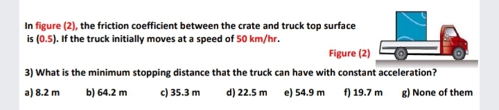 In figure (2), the friction coefficient between the crate and truck top surface
is (0.5). If the truck initially moves at a speed of 50 km/hr.
Figure (2)
3) What is the minimum stopping distance that the truck can have with constant acceleration?
a) 8.2 m
b) 64.2 m
c) 35.3 m
d) 22.5 m
e) 54.9 m
f) 19.7 m
8) None of them
