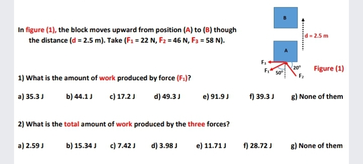 In figure (1), the block moves upward from position (A) to (B) though
Ed = 2.5 m
the distance (d = 2.5 m). Take (F1 = 22 N, F2 = 46 N, F3 = 58 N).
F.
20°
Figure (1)
50
F2
1) What is the amount of work produced by force (F1)?
a) 35.3J
b) 44.1J
c) 17.2J
d) 49.3 J
e) 91.9 J
f) 39.3 J
g) None of them
2) What is the total amount of work produced by the three forces?
a) 2.59 J
b) 15.34 J
c) 7.42 J
d) 3.98 J
e) 11.71 J
f) 28.72 J
g) None of them
