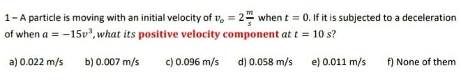 1-A particle is moving with an initial velocity of v, = 24 when t = 0. If it is subjected to a deceleration
of when a = -15v³, what its positive velocity component at t = 10 s?
a) 0.022 m/s
b) 0.007 m/s
c) 0.096 m/s
d) 0.058 m/s
e) 0.011 m/s
f) None of them
