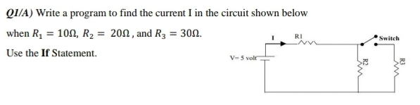 QI/A) Write a program to find the current I in the circuit shown below
when R, = 100, R2 = 200, and R3 = 30n.
RI
Switch
Use the If Statement.
V- 5 volf
